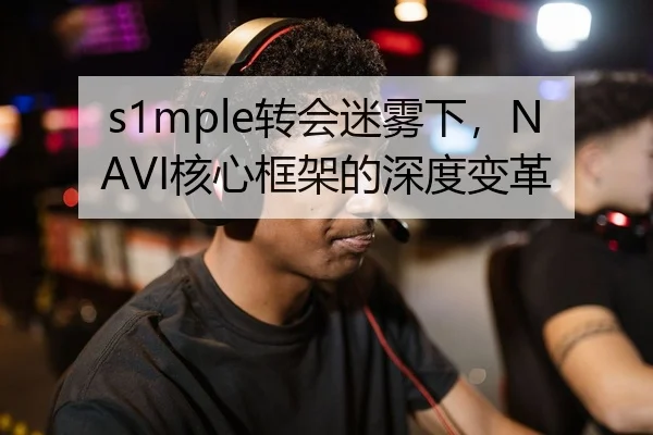 s1mple转会迷雾下，NAVI核心框架的深度变革